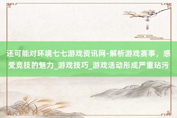 还可能对环境七七游戏资讯网-解析游戏赛事,感受竞技的魅力_游戏技巧_游戏活动形成严重玷污