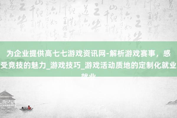 为企业提供高七七游戏资讯网-解析游戏赛事,感受竞技的魅力_游戏技巧_游戏活动质地的定制化就业